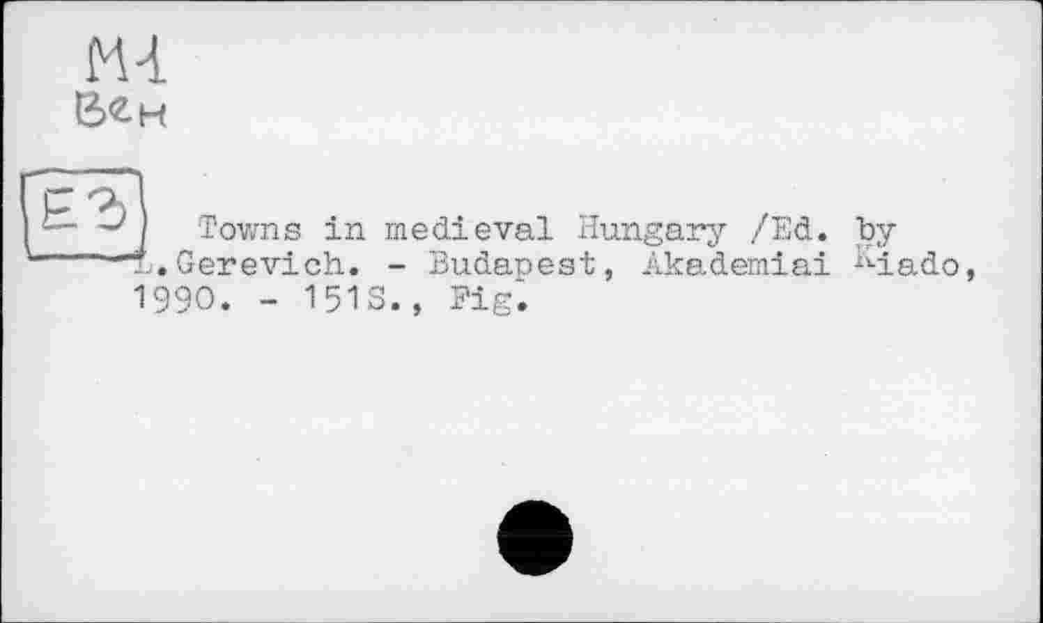﻿Mi
Е><2.н
Towns in medieval Hungary /Ed. by T.Gerevich. - Budanest, Akademiai M.ado, 1990. - 1513., Fig.